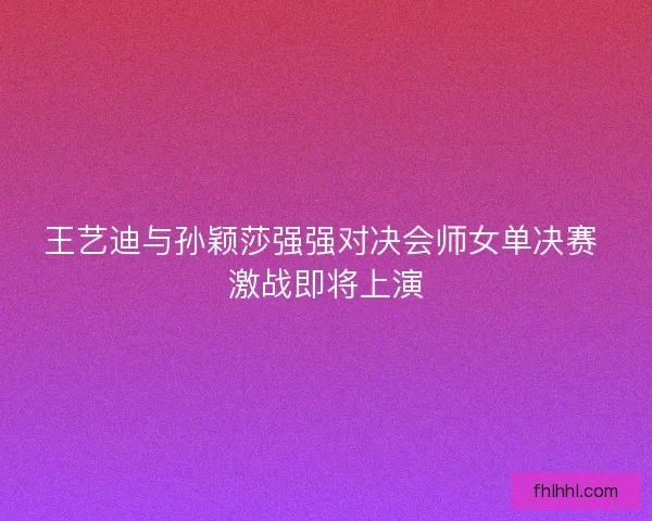 王艺迪与孙颖莎强强对决会师女单决赛 激战即将上演